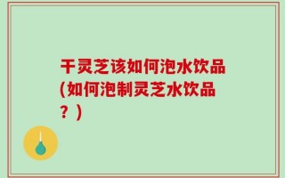 干灵芝该如何泡水饮品(如何泡制灵芝水饮品？)