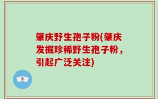 肇庆野生孢子粉(肇庆发掘珍稀野生孢子粉，引起广泛关注)