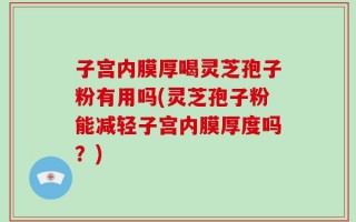 子宫内膜厚喝灵芝孢子粉有用吗(灵芝孢子粉能减轻子宫内膜厚度吗？)