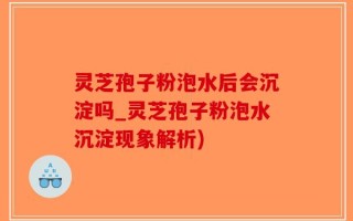 灵芝孢子粉泡水后会沉淀吗_灵芝孢子粉泡水沉淀现象解析)