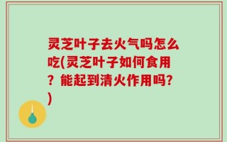 灵芝叶子去火气吗怎么吃(灵芝叶子如何食用？能起到清火作用吗？)
