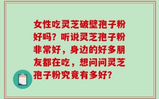 女性吃灵芝破壁孢子粉好吗？听说灵芝孢子粉非常好，身边的好多朋友都在吃，想问问灵芝孢子粉究竟有多好？