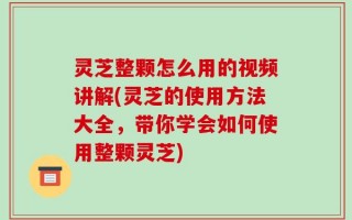 灵芝整颗怎么用的视频讲解(灵芝的使用方法大全，带你学会如何使用整颗灵芝)