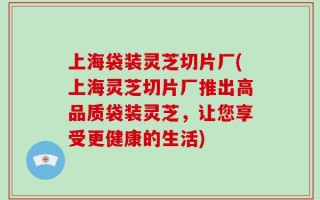 上海袋装灵芝切片厂(上海灵芝切片厂推出高品质袋装灵芝，让您享受更健康的生活)