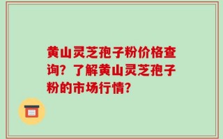 黄山灵芝孢子粉价格查询？了解黄山灵芝孢子粉的市场行情？