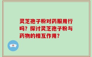 灵芝孢子粉对药服用行吗？探讨灵芝孢子粉与药物的相互作用？