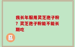 我长年服用灵芝孢子粉？灵芝孢子粉能不能长期吃