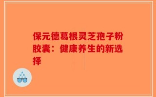 保元德葛根灵芝孢子粉胶囊：健康养生的新选择