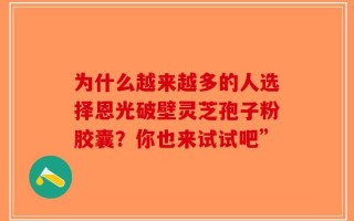 为什么越来越多的人选择恩光破壁灵芝孢子粉胶囊？你也来试试吧”