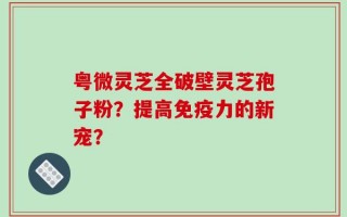 粤微灵芝全破壁灵芝孢子粉？提高免疫力的新宠？
