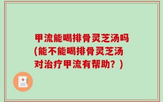 甲流能喝排骨灵芝汤吗(能不能喝排骨灵芝汤对治疗甲流有帮助？)