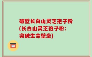 破壁长白山灵芝孢子粉(长白山灵芝孢子粉：突破生命壁垒)