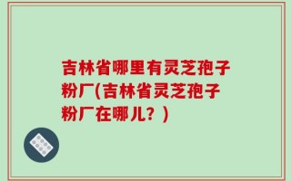 吉林省哪里有灵芝孢子粉厂(吉林省灵芝孢子粉厂在哪儿？)