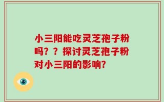 小三阳能吃灵芝孢子粉吗？？探讨灵芝孢子粉对小三阳的影响？