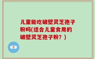 儿童能吃破壁灵芝孢子粉吗(适合儿童食用的破壁灵芝孢子粉？)