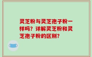 灵芝粉与灵芝孢子粉一样吗？详解灵芝粉和灵芝孢子粉的区别？