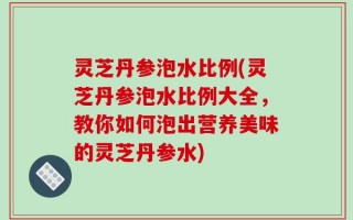 灵芝丹参泡水比例(灵芝丹参泡水比例大全，教你如何泡出营养美味的灵芝丹参水)