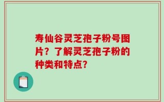 寿仙谷灵芝孢子粉号图片？了解灵芝孢子粉的种类和特点？