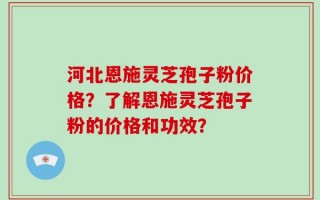 河北恩施灵芝孢子粉价格？了解恩施灵芝孢子粉的价格和功效？