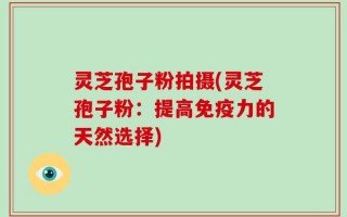 灵芝孢子粉拍摄(灵芝孢子粉：提高免疫力的天然选择)