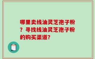 哪里卖线油灵芝孢子粉？寻找线油灵芝孢子粉的购买渠道？