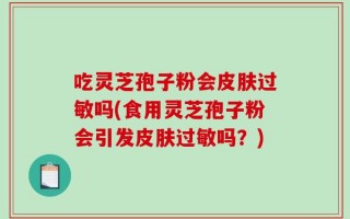吃灵芝孢子粉会皮肤过敏吗(食用灵芝孢子粉会引发皮肤过敏吗？)