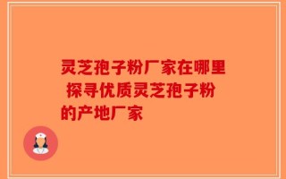 灵芝孢子粉厂家在哪里 探寻优质灵芝孢子粉的产地厂家