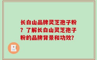 长白山品牌灵芝孢子粉？了解长白山灵芝孢子粉的品牌背景和功效？