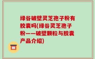 绿谷破壁灵芝孢子粉有胶囊吗(绿谷灵芝孢子粉——破壁颗粒与胶囊产品介绍)