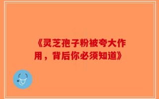 《灵芝孢子粉被夸大作用，背后你必须知道》