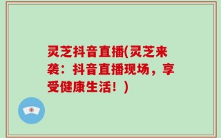 灵芝抖音直播(灵芝来袭：抖音直播现场，享受健康生活！)
