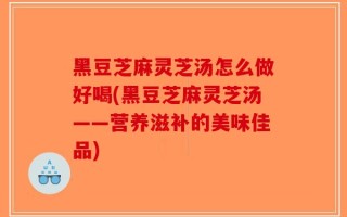 黑豆芝麻灵芝汤怎么做好喝(黑豆芝麻灵芝汤——营养滋补的美味佳品)