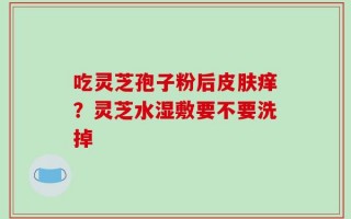 吃灵芝孢子粉后皮肤痒？灵芝水湿敷要不要洗掉