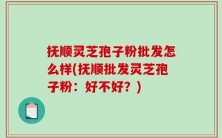 抚顺灵芝孢子粉批发怎么样(抚顺批发灵芝孢子粉：好不好？)