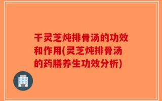 干灵芝炖排骨汤的功效和作用(灵芝炖排骨汤的药膳养生功效分析)
