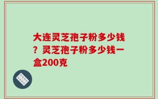 大连灵芝孢子粉多少钱？灵芝孢子粉多少钱一盒200克