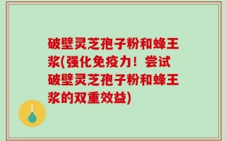 破壁灵芝孢子粉和蜂王浆(强化免疫力！尝试破壁灵芝孢子粉和蜂王浆的双重效益)