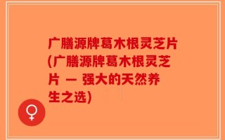 广膳源牌葛木根灵芝片(广膳源牌葛木根灵芝片 — 强大的天然养生之选)