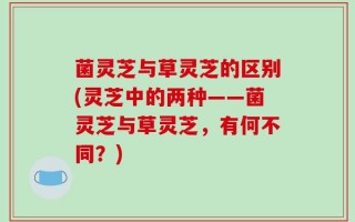 菌灵芝与草灵芝的区别(灵芝中的两种——菌灵芝与草灵芝，有何不同？)