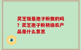 灵芝饭是孢子粉做的吗？灵芝孢子粉初级农产品是什么意思