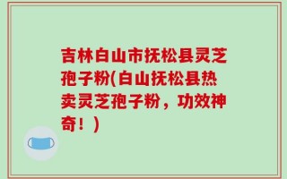 吉林白山市抚松县灵芝孢子粉(白山抚松县热卖灵芝孢子粉，功效神奇！)