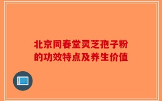 北京同春堂灵芝孢子粉的功效特点及养生价值