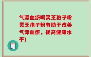 气滞血瘀喝灵芝孢子粉灵芝孢子粉有助于改善气滞血瘀，提高健康水平)