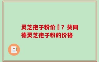灵芝孢子粉价柊？葵同德灵芝孢子粉的价格