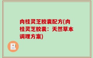 肉桂灵芝胶囊配方(肉桂灵芝胶囊：天然草本调理方案)