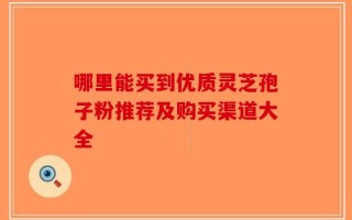 哪里能买到优质灵芝孢子粉推荐及购买渠道大全