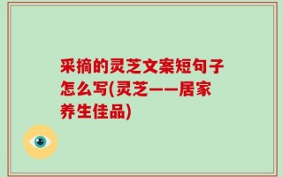 采摘的灵芝文案短句子怎么写(灵芝——居家养生佳品)