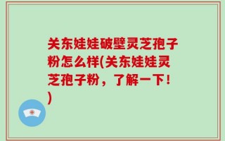 关东娃娃破壁灵芝孢子粉怎么样(关东娃娃灵芝孢子粉，了解一下！)