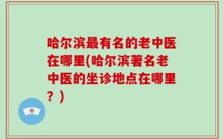 哈尔滨最有名的老中医在哪里(哈尔滨著名老中医的坐诊地点在哪里？)