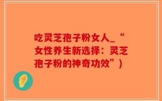 吃灵芝孢子粉女人_“女性养生新选择：灵芝孢子粉的神奇功效”)